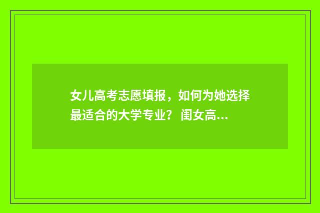 女儿高考志愿填报，如何为她选择最适合的大学专业？ 闺女高考