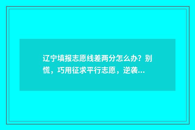 辽宁填报志愿线差两分怎么办？别慌，巧用征求平行志愿，逆袭上理想院校 辽宁志愿填报录取方式