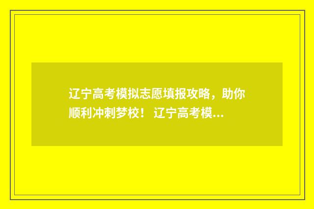 辽宁高考模拟志愿填报攻略，助你顺利冲刺梦校！ 辽宁高考模拟志愿填报流程图