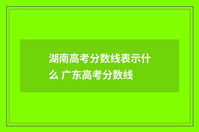 湖南高考分数线表示什么 广东高考分数线
