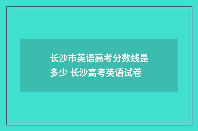 长沙市英语高考分数线是多少 长沙高考英语试卷