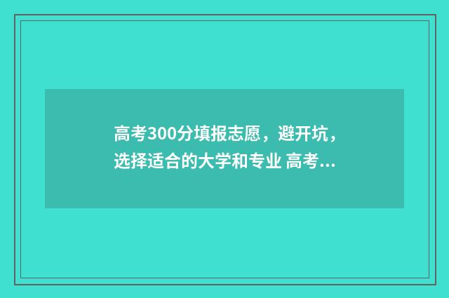 高考300分填报志愿，避开坑，选择适合的大学和专业 高考300多分是什么概念