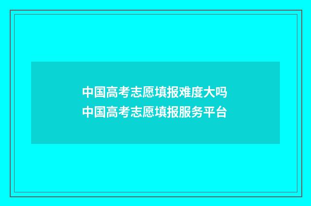 中国高考志愿填报难度大吗 中国高考志愿填报服务平台