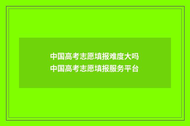 中国高考志愿填报难度大吗 中国高考志愿填报服务平台