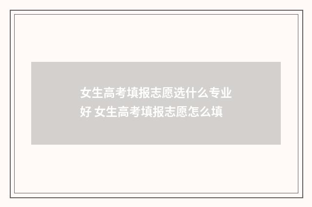 女生高考填报志愿选什么专业好 女生高考填报志愿怎么填
