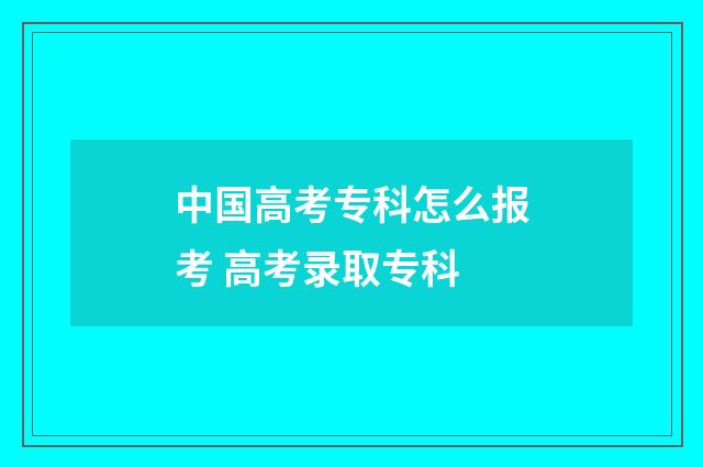 中国高考专科怎么报考 高考录取专科