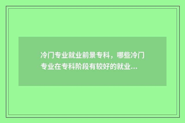 冷门专业就业前景专科，哪些冷门专业在专科阶段有较好的就业前景？行业前景分析与推荐 冷门专业就业前景好的