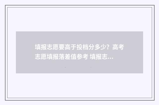 填报志愿要高于投档分多少？高考志愿填报落差值参考 填报志愿要高于本科吗