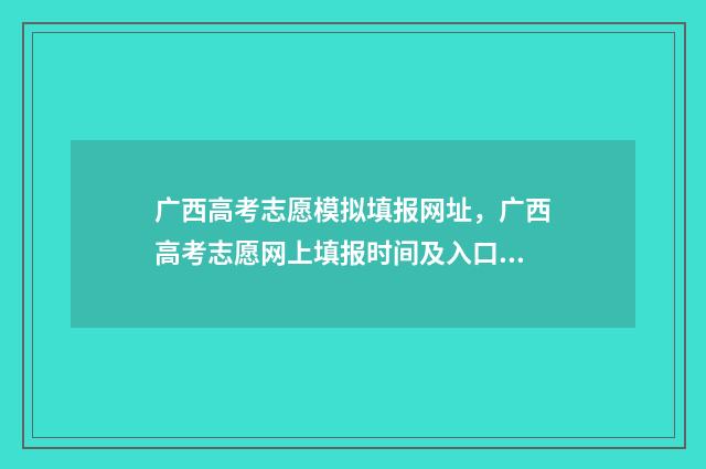 广西高考志愿模拟填报网址，广西高考志愿网上填报时间及入口 广西高考志愿模拟填报表