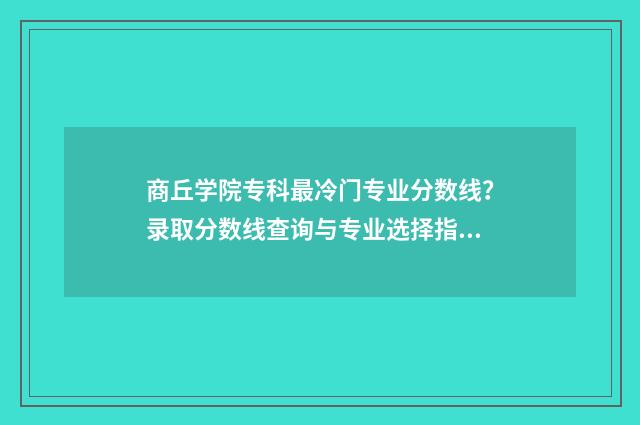 商丘学院专科最冷门专业分数线？录取分数线查询与专业选择指南 商丘学院有专科生吗