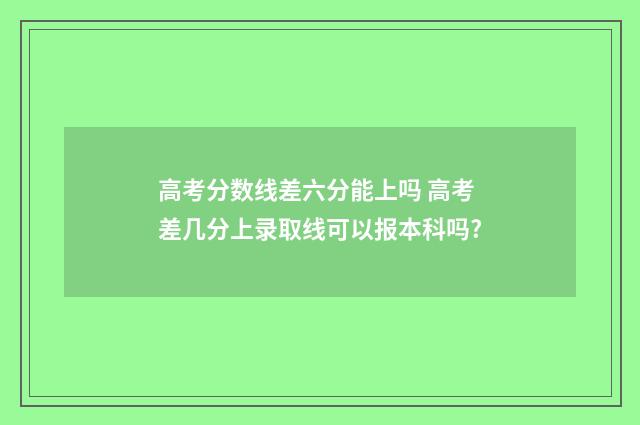 高考分数线差六分能上吗 高考差几分上录取线可以报本科吗?