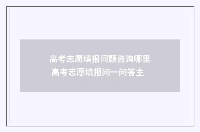 高考志愿填报问题咨询哪里 高考志愿填报问一问答主