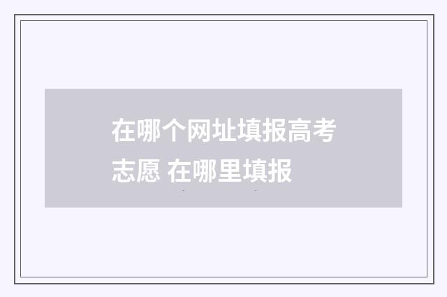在哪个网址填报高考志愿 在哪里填报