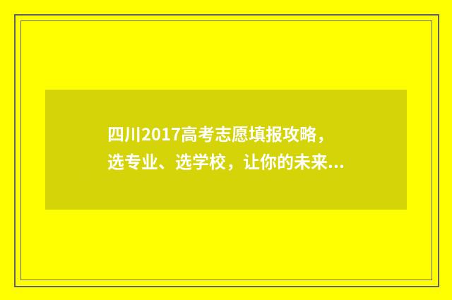 四川2017高考志愿填报攻略，选专业、选学校，让你的未来更精彩！ 四川2017年高考