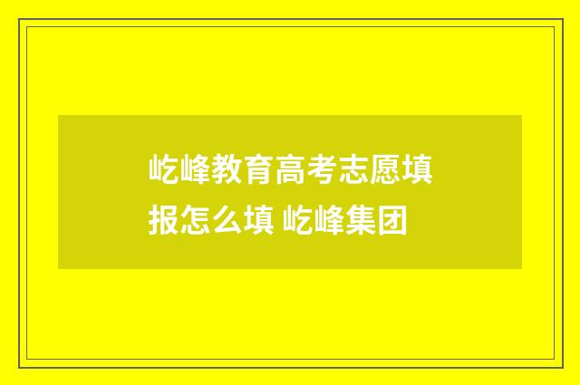 屹峰教育高考志愿填报怎么填 屹峰集团
