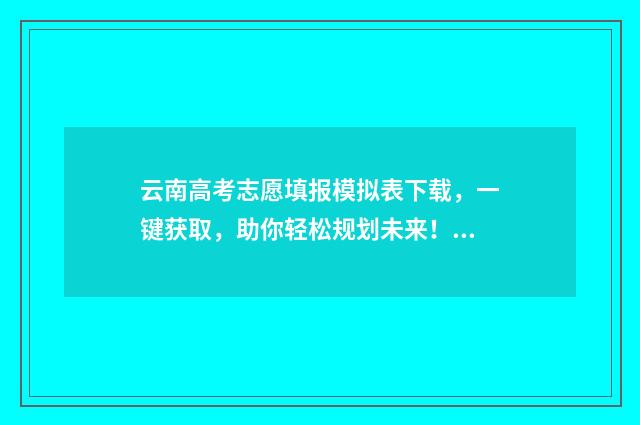 云南高考志愿填报模拟表下载，一键获取，助你轻松规划未来！ 云南高考志愿填报系统