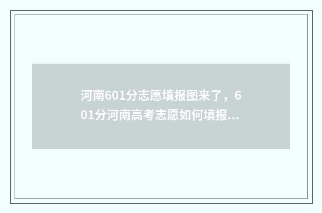 河南601分志愿填报图来了，601分河南高考志愿如何填报 河南省601分能考上什么大学