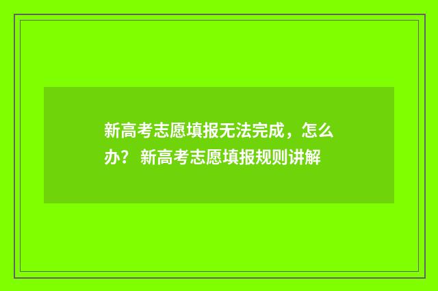 新高考志愿填报无法完成，怎么办？ 新高考志愿填报规则讲解