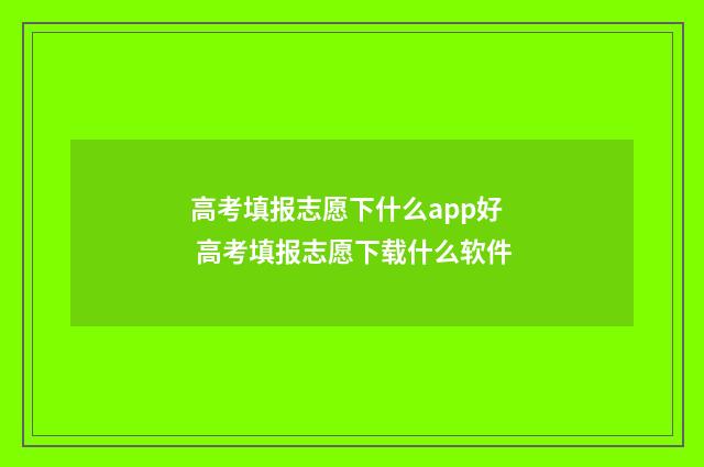 高考填报志愿下什么app好 高考填报志愿下载什么软件