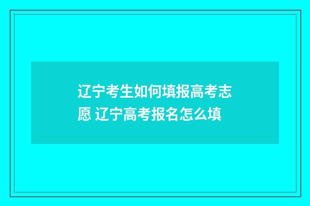 辽宁考生如何填报高考志愿 辽宁高考报名怎么填