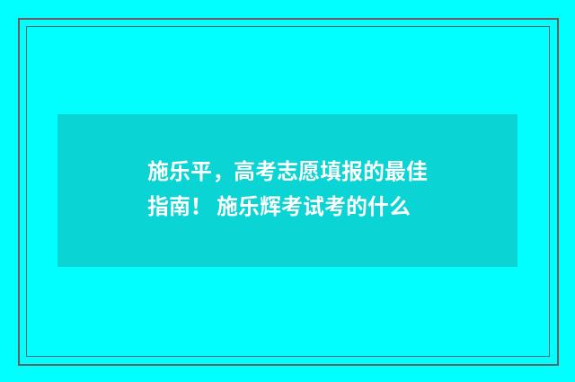 施乐平，高考志愿填报的最佳指南！ 施乐辉考试考的什么