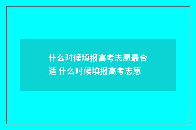 什么时候填报高考志愿最合适 什么时候填报高考志愿