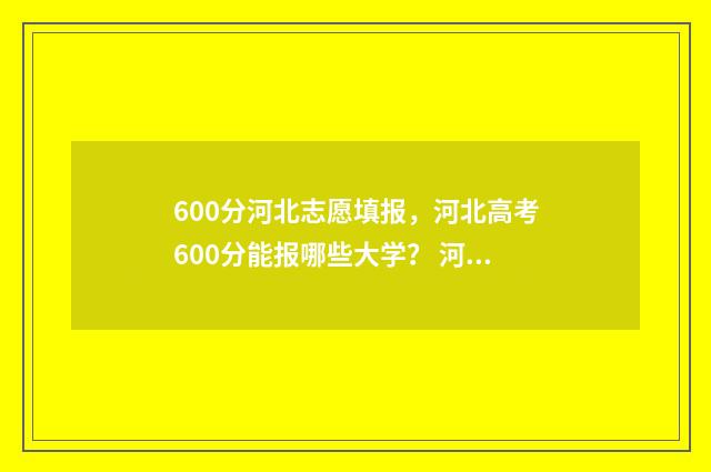 600分河北志愿填报，河北高考600分能报哪些大学？ 河北600分多少名