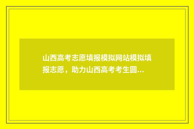 山西高考志愿填报模拟网站模拟填报志愿，助力山西高考考生圆满升学梦 山西高考志愿填报时间