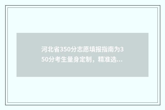 河北省350分志愿填报指南为350分考生量身定制，精准选出高性价比大学和专业 2021河北高考96个志愿