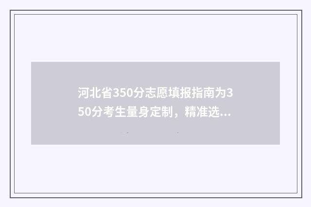 河北省350分志愿填报指南为350分考生量身定制，精准选出高性价比大学和专业 2021河北高考96个志愿