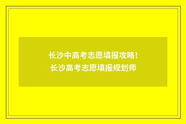 长沙中高考志愿填报攻略！ 长沙高考志愿填报规划师