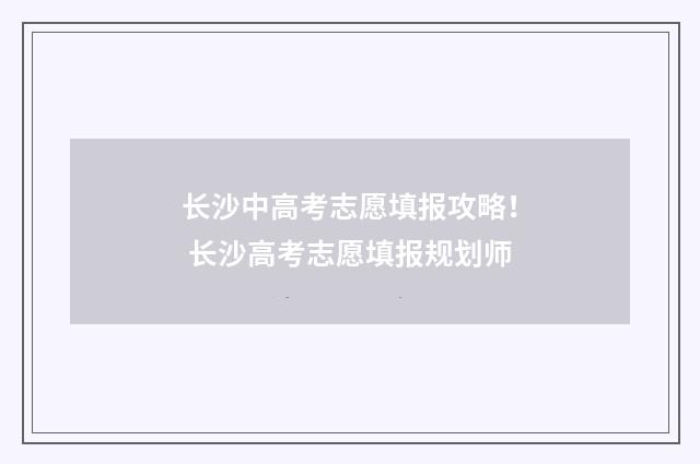 长沙中高考志愿填报攻略！ 长沙高考志愿填报规划师