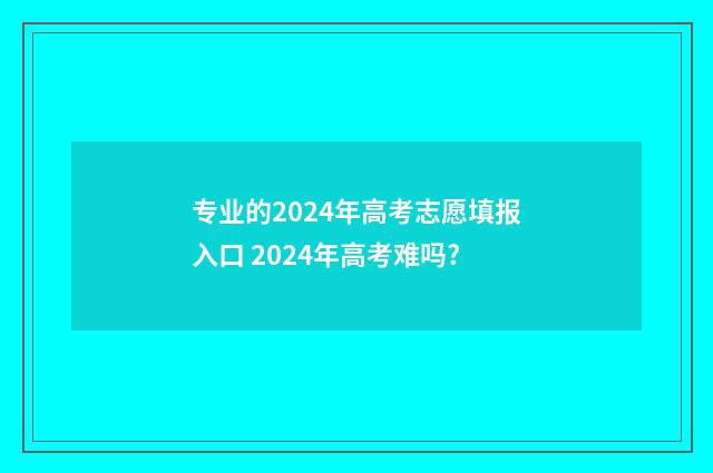 专业的2024年高考志愿填报入口 2024年高考难吗?