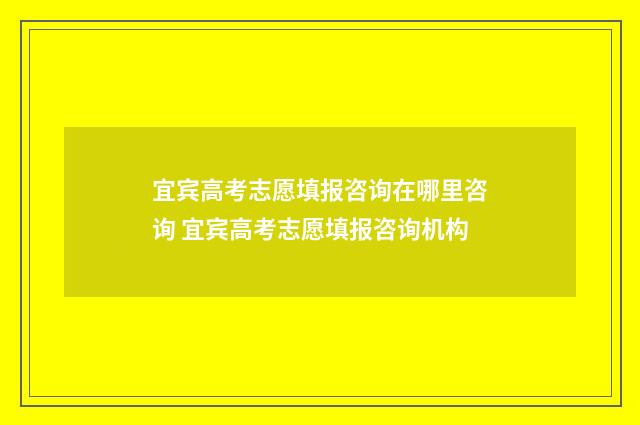 宜宾高考志愿填报咨询在哪里咨询 宜宾高考志愿填报咨询机构