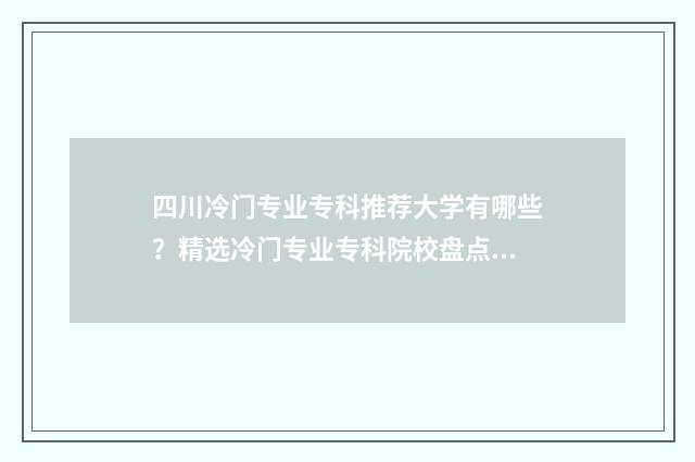 四川冷门专业专科推荐大学有哪些？精选冷门专业专科院校盘点 四川冷门专业专升本学校