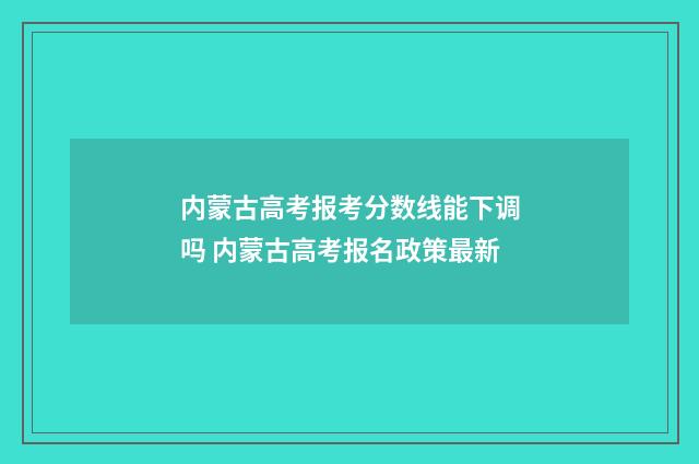 内蒙古高考报考分数线能下调吗 内蒙古高考报名政策最新