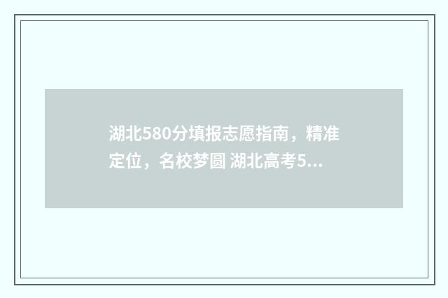 湖北580分填报志愿指南，精准定位，名校梦圆 湖北高考580分什么概念