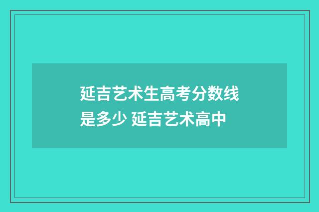 延吉艺术生高考分数线是多少 延吉艺术高中