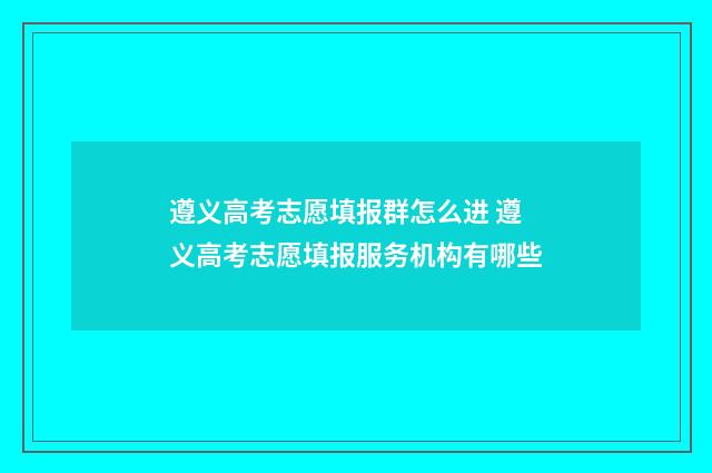 遵义高考志愿填报群怎么进 遵义高考志愿填报服务机构有哪些