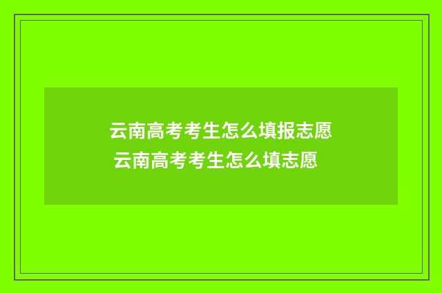 云南高考考生怎么填报志愿 云南高考考生怎么填志愿