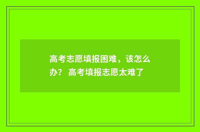 高考志愿填报困难，该怎么办？ 高考填报志愿太难了