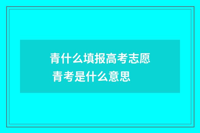 青什么填报高考志愿 青考是什么意思