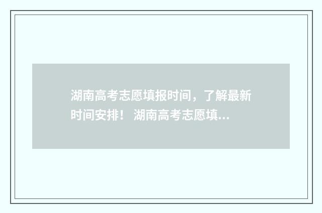 湖南高考志愿填报时间，了解最新时间安排！ 湖南高考志愿填报指南2024