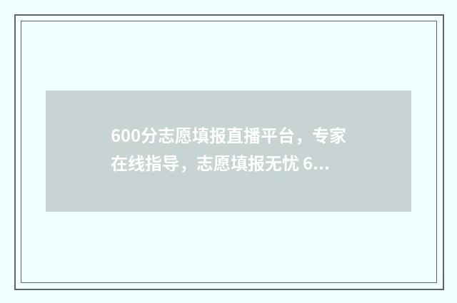 600分志愿填报直播平台，专家在线指导，志愿填报无忧 600分报考什么学校