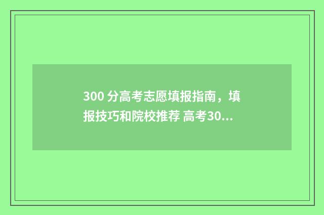300 分高考志愿填报指南，填报技巧和院校推荐 高考300多分可以选择的学校