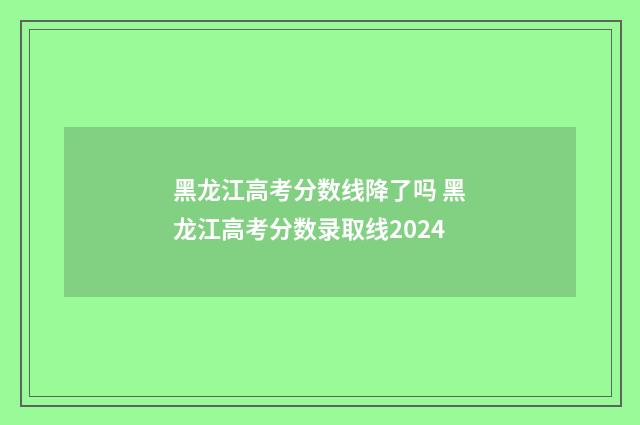 黑龙江高考分数线降了吗 黑龙江高考分数录取线2024