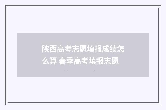 陕西高考志愿填报成绩怎么算 春季高考填报志愿