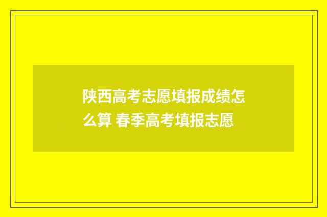 陕西高考志愿填报成绩怎么算 春季高考填报志愿