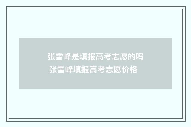 张雪峰是填报高考志愿的吗 张雪峰填报高考志愿价格