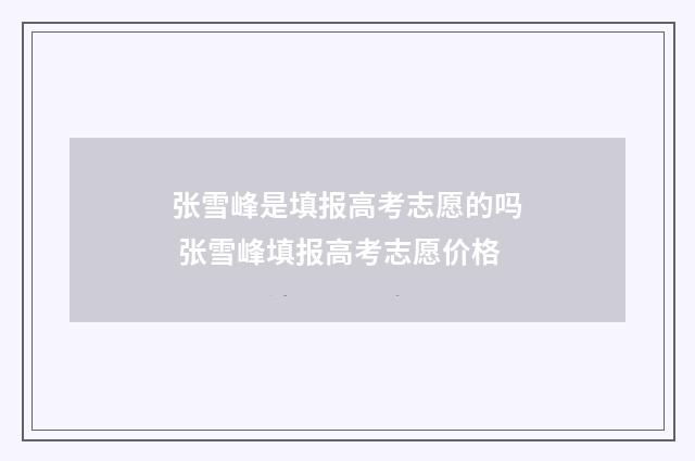 张雪峰是填报高考志愿的吗 张雪峰填报高考志愿价格